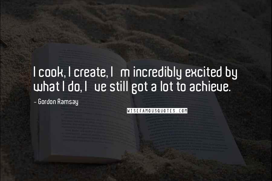 Gordon Ramsay Quotes: I cook, I create, I'm incredibly excited by what I do, I've still got a lot to achieve.