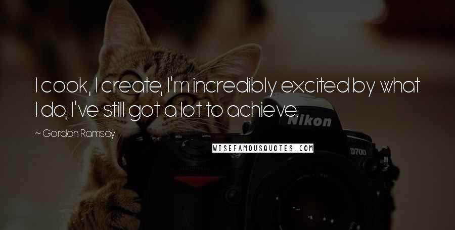 Gordon Ramsay Quotes: I cook, I create, I'm incredibly excited by what I do, I've still got a lot to achieve.