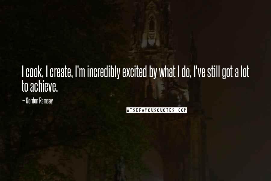 Gordon Ramsay Quotes: I cook, I create, I'm incredibly excited by what I do, I've still got a lot to achieve.