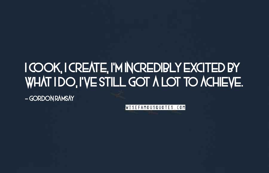 Gordon Ramsay Quotes: I cook, I create, I'm incredibly excited by what I do, I've still got a lot to achieve.