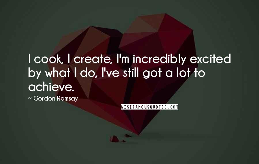 Gordon Ramsay Quotes: I cook, I create, I'm incredibly excited by what I do, I've still got a lot to achieve.