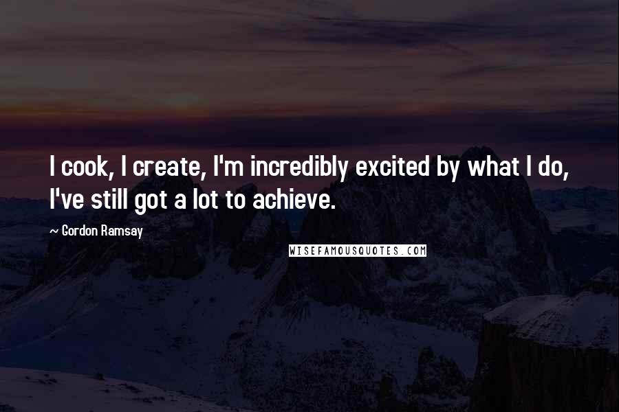 Gordon Ramsay Quotes: I cook, I create, I'm incredibly excited by what I do, I've still got a lot to achieve.