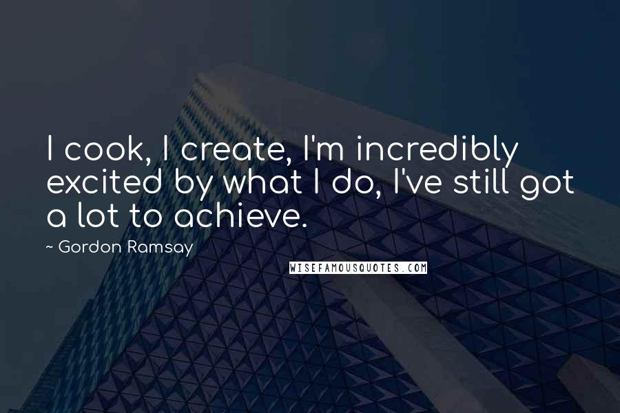 Gordon Ramsay Quotes: I cook, I create, I'm incredibly excited by what I do, I've still got a lot to achieve.