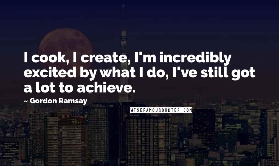 Gordon Ramsay Quotes: I cook, I create, I'm incredibly excited by what I do, I've still got a lot to achieve.