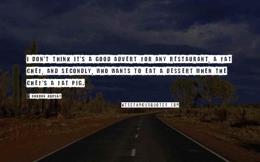 Gordon Ramsay Quotes: I don't think it's a good advert for any restaurant, a fat chef, and secondly, who wants to eat a dessert when the chef's a fat pig.