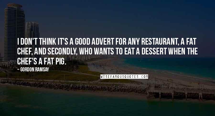 Gordon Ramsay Quotes: I don't think it's a good advert for any restaurant, a fat chef, and secondly, who wants to eat a dessert when the chef's a fat pig.