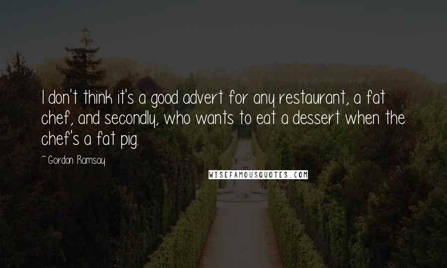 Gordon Ramsay Quotes: I don't think it's a good advert for any restaurant, a fat chef, and secondly, who wants to eat a dessert when the chef's a fat pig.