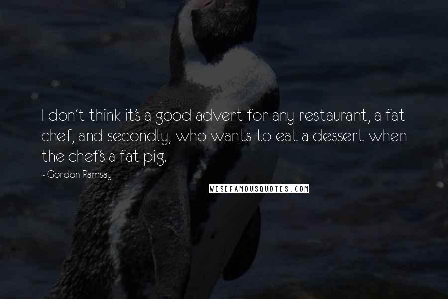 Gordon Ramsay Quotes: I don't think it's a good advert for any restaurant, a fat chef, and secondly, who wants to eat a dessert when the chef's a fat pig.