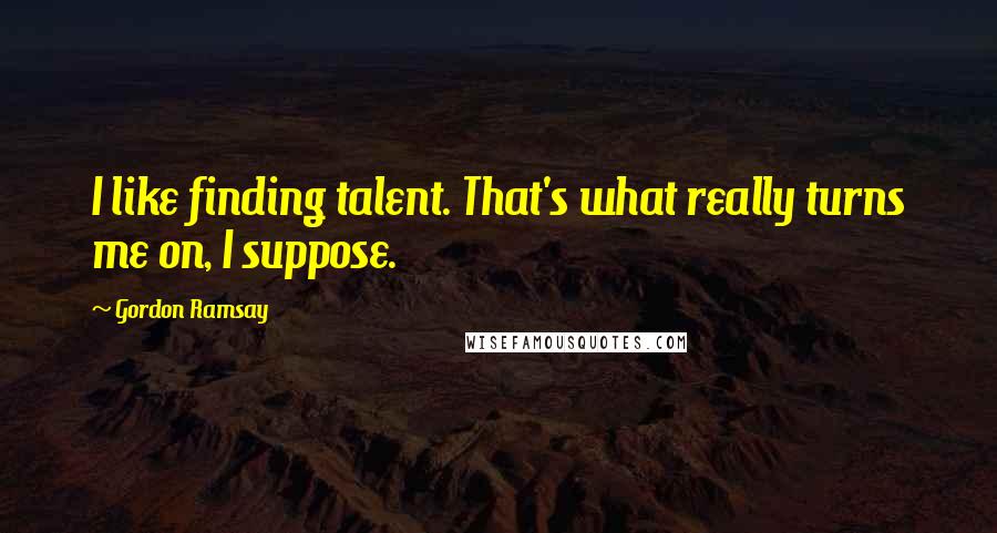 Gordon Ramsay Quotes: I like finding talent. That's what really turns me on, I suppose.