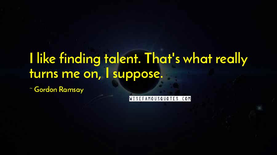 Gordon Ramsay Quotes: I like finding talent. That's what really turns me on, I suppose.