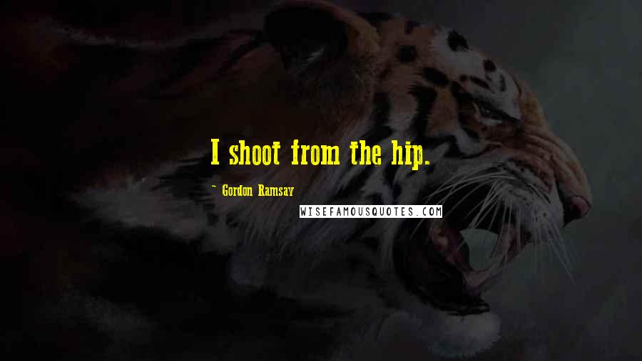 Gordon Ramsay Quotes: I shoot from the hip.