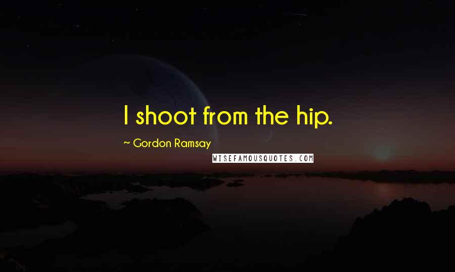 Gordon Ramsay Quotes: I shoot from the hip.