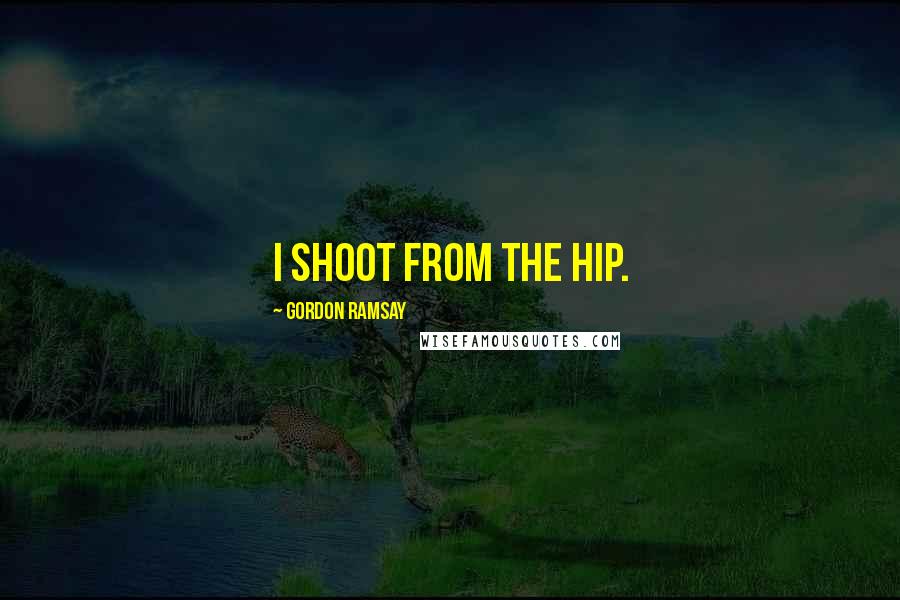 Gordon Ramsay Quotes: I shoot from the hip.