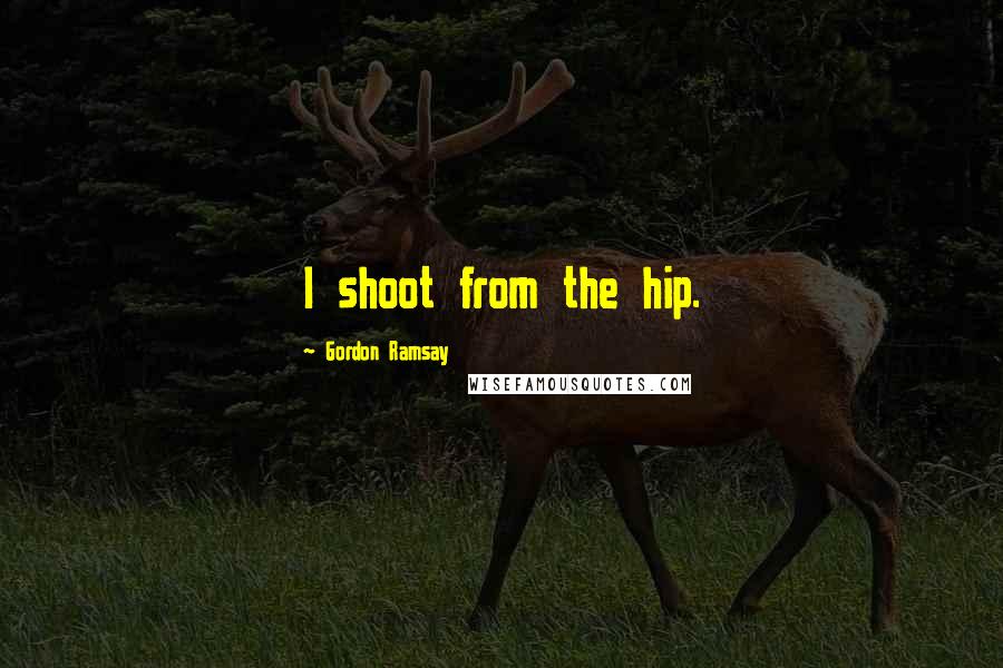 Gordon Ramsay Quotes: I shoot from the hip.