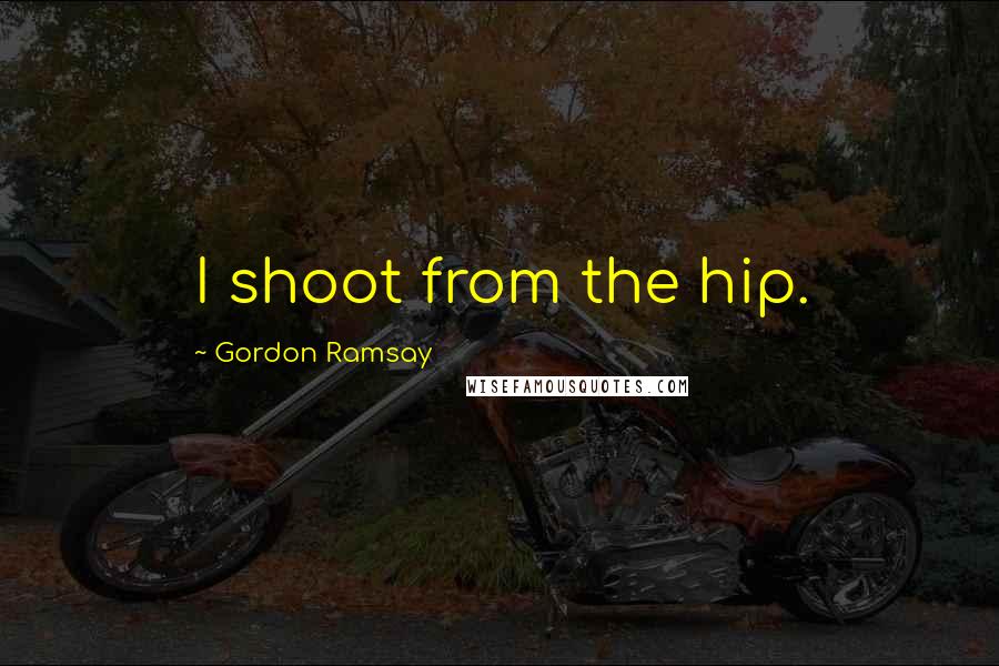 Gordon Ramsay Quotes: I shoot from the hip.