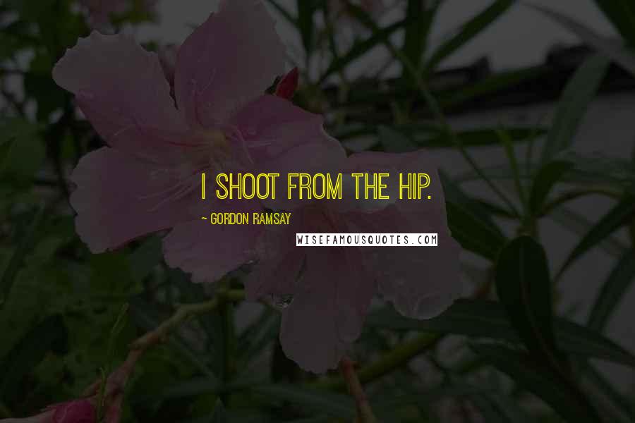 Gordon Ramsay Quotes: I shoot from the hip.