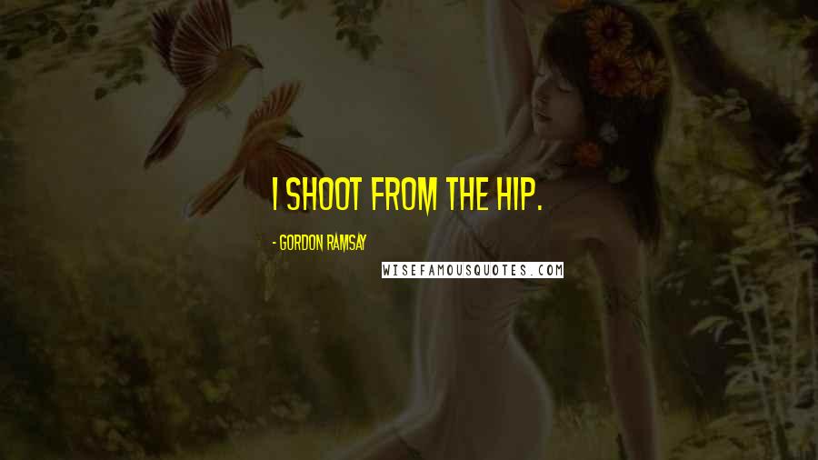 Gordon Ramsay Quotes: I shoot from the hip.