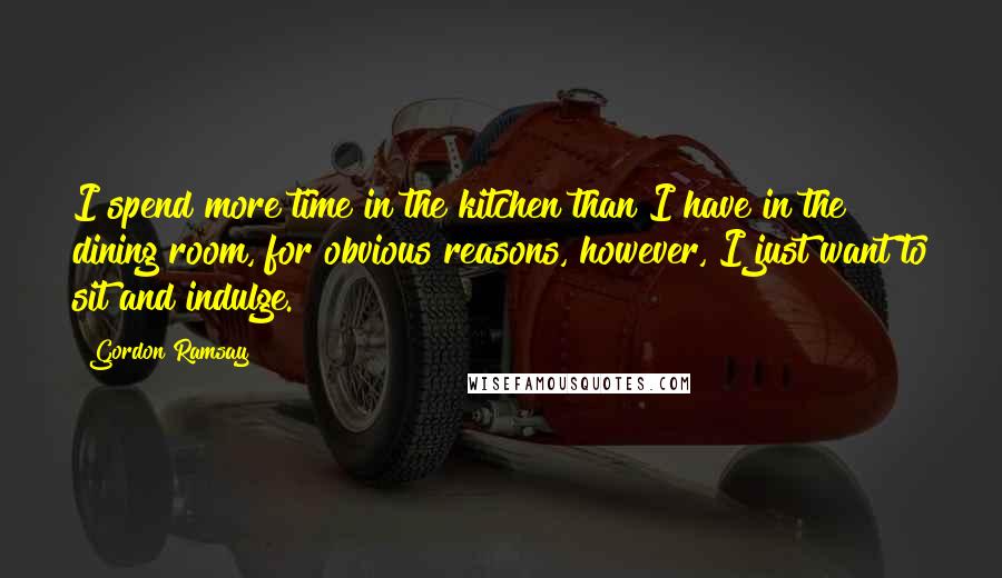 Gordon Ramsay Quotes: I spend more time in the kitchen than I have in the dining room, for obvious reasons, however, I just want to sit and indulge.