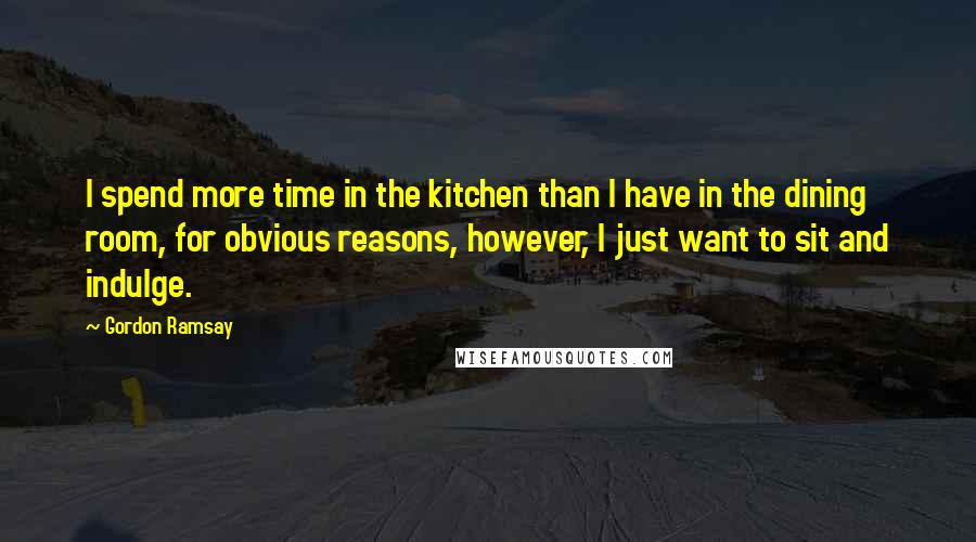 Gordon Ramsay Quotes: I spend more time in the kitchen than I have in the dining room, for obvious reasons, however, I just want to sit and indulge.