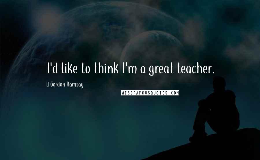 Gordon Ramsay Quotes: I'd like to think I'm a great teacher.