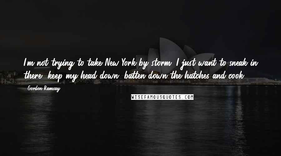 Gordon Ramsay Quotes: I'm not trying to take New York by storm. I just want to sneak in there, keep my head down, batten down the hatches and cook.