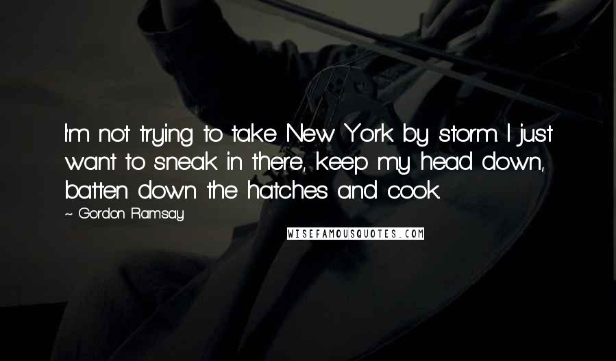 Gordon Ramsay Quotes: I'm not trying to take New York by storm. I just want to sneak in there, keep my head down, batten down the hatches and cook.