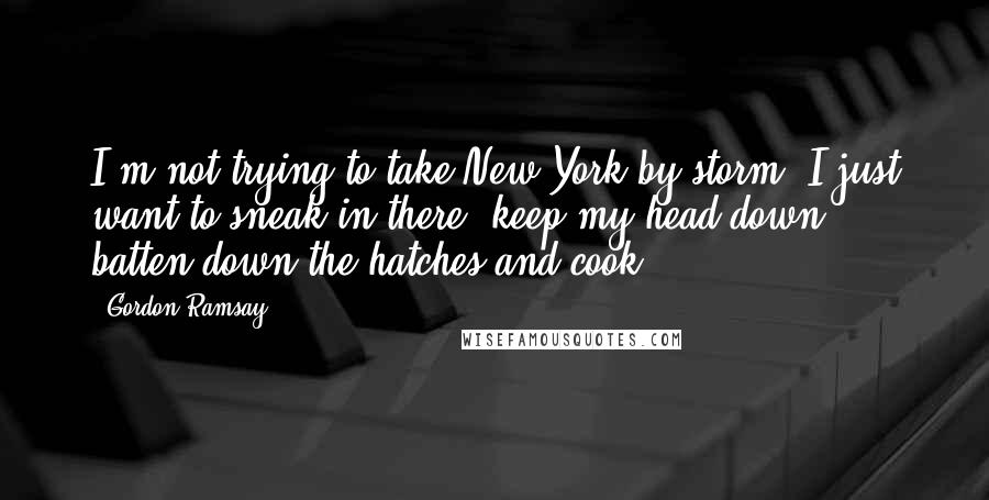 Gordon Ramsay Quotes: I'm not trying to take New York by storm. I just want to sneak in there, keep my head down, batten down the hatches and cook.