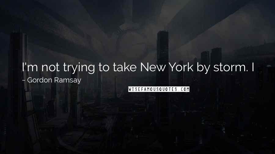 Gordon Ramsay Quotes: I'm not trying to take New York by storm. I just want to sneak in there, keep my head down, batten down the hatches and cook.