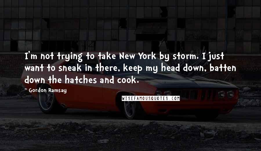 Gordon Ramsay Quotes: I'm not trying to take New York by storm. I just want to sneak in there, keep my head down, batten down the hatches and cook.