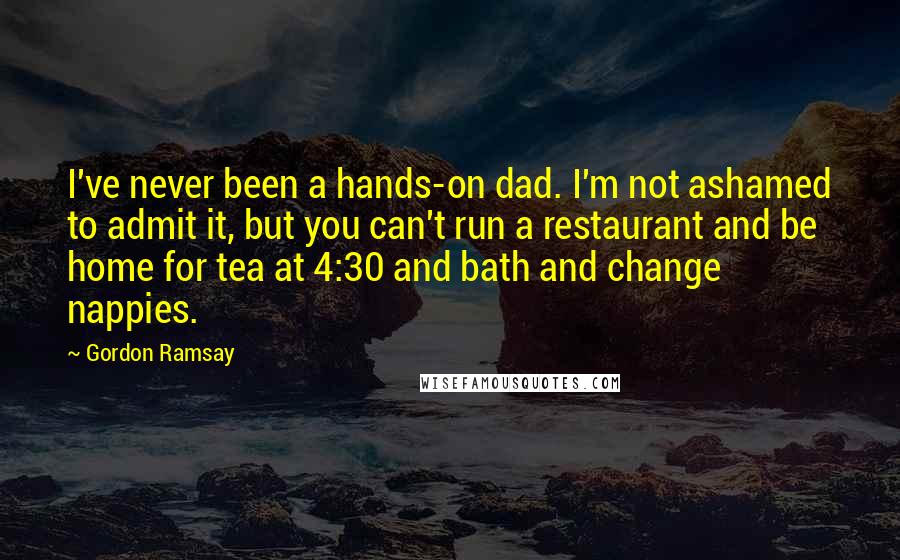 Gordon Ramsay Quotes: I've never been a hands-on dad. I'm not ashamed to admit it, but you can't run a restaurant and be home for tea at 4:30 and bath and change nappies.