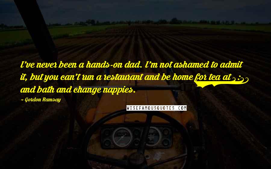 Gordon Ramsay Quotes: I've never been a hands-on dad. I'm not ashamed to admit it, but you can't run a restaurant and be home for tea at 4:30 and bath and change nappies.