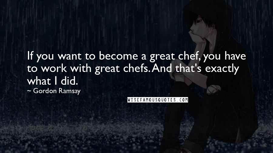 Gordon Ramsay Quotes: If you want to become a great chef, you have to work with great chefs. And that's exactly what I did.