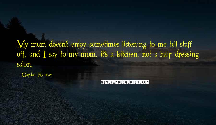 Gordon Ramsay Quotes: My mum doesn't enjoy sometimes listening to me tell staff off, and I say to my mum, it's a kitchen, not a hair-dressing salon.