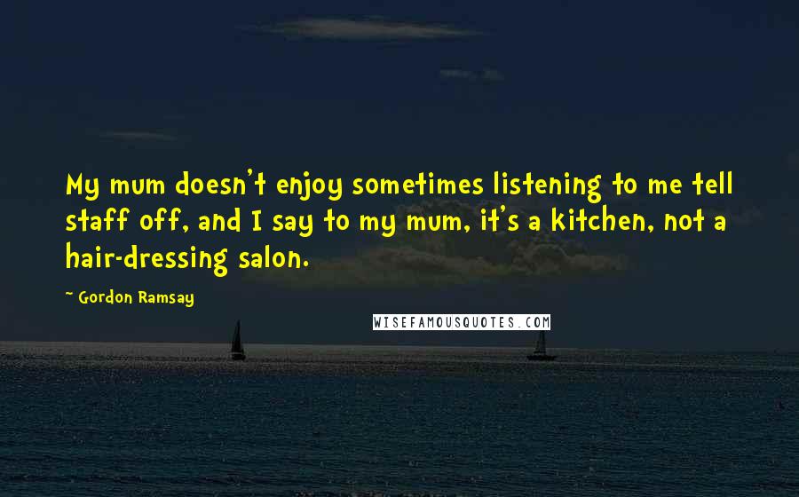 Gordon Ramsay Quotes: My mum doesn't enjoy sometimes listening to me tell staff off, and I say to my mum, it's a kitchen, not a hair-dressing salon.