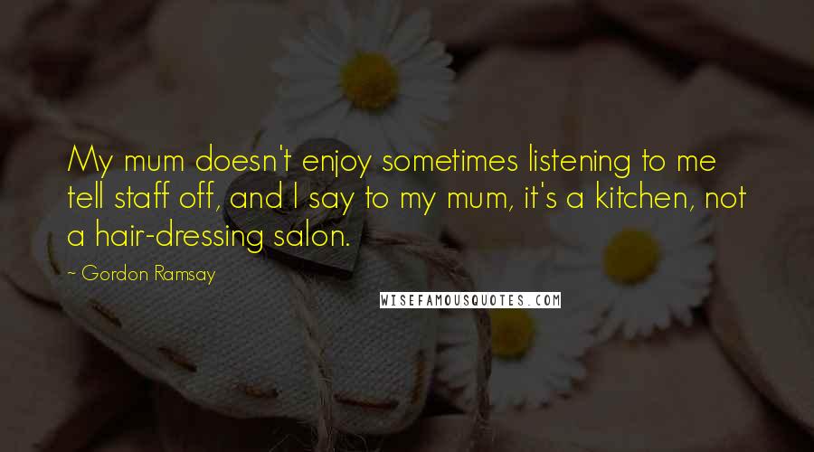 Gordon Ramsay Quotes: My mum doesn't enjoy sometimes listening to me tell staff off, and I say to my mum, it's a kitchen, not a hair-dressing salon.