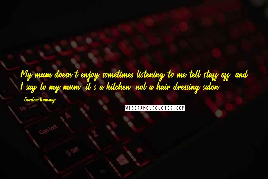 Gordon Ramsay Quotes: My mum doesn't enjoy sometimes listening to me tell staff off, and I say to my mum, it's a kitchen, not a hair-dressing salon.