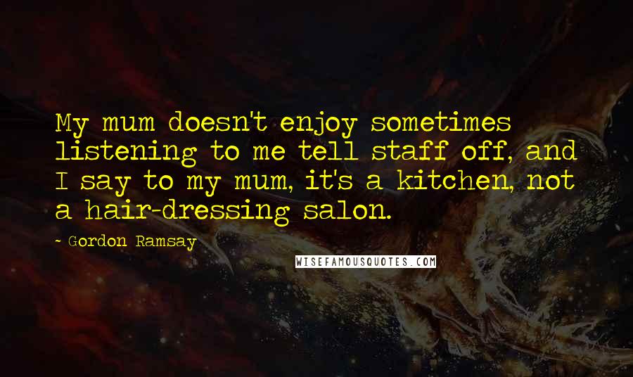 Gordon Ramsay Quotes: My mum doesn't enjoy sometimes listening to me tell staff off, and I say to my mum, it's a kitchen, not a hair-dressing salon.