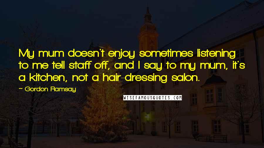 Gordon Ramsay Quotes: My mum doesn't enjoy sometimes listening to me tell staff off, and I say to my mum, it's a kitchen, not a hair-dressing salon.