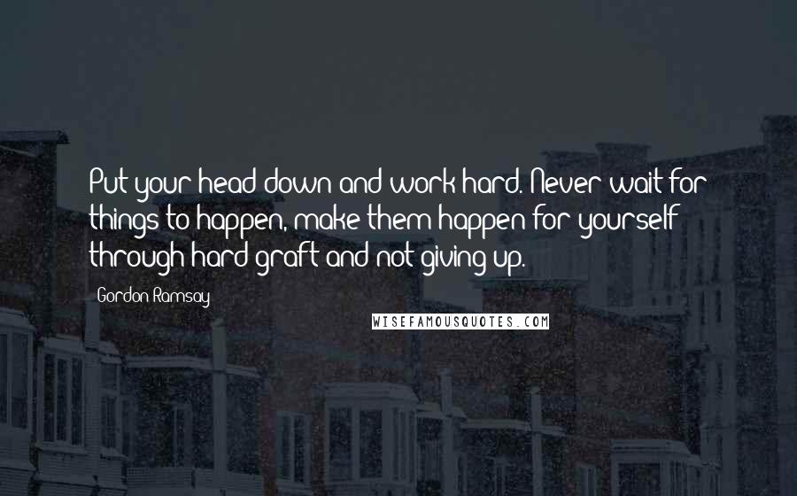 Gordon Ramsay Quotes: Put your head down and work hard. Never wait for things to happen, make them happen for yourself through hard graft and not giving up.