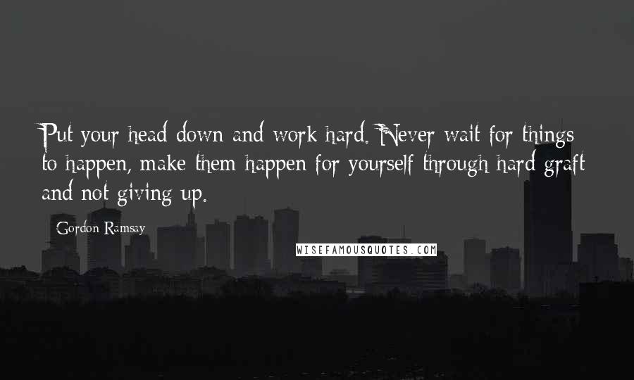 Gordon Ramsay Quotes: Put your head down and work hard. Never wait for things to happen, make them happen for yourself through hard graft and not giving up.