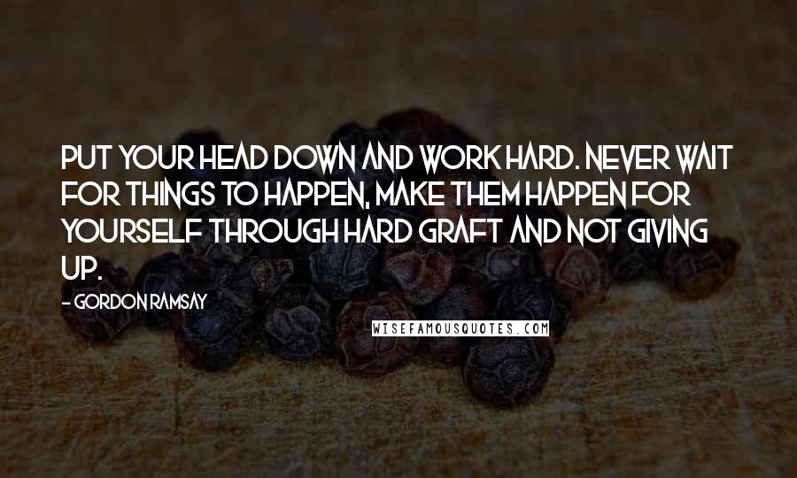 Gordon Ramsay Quotes: Put your head down and work hard. Never wait for things to happen, make them happen for yourself through hard graft and not giving up.