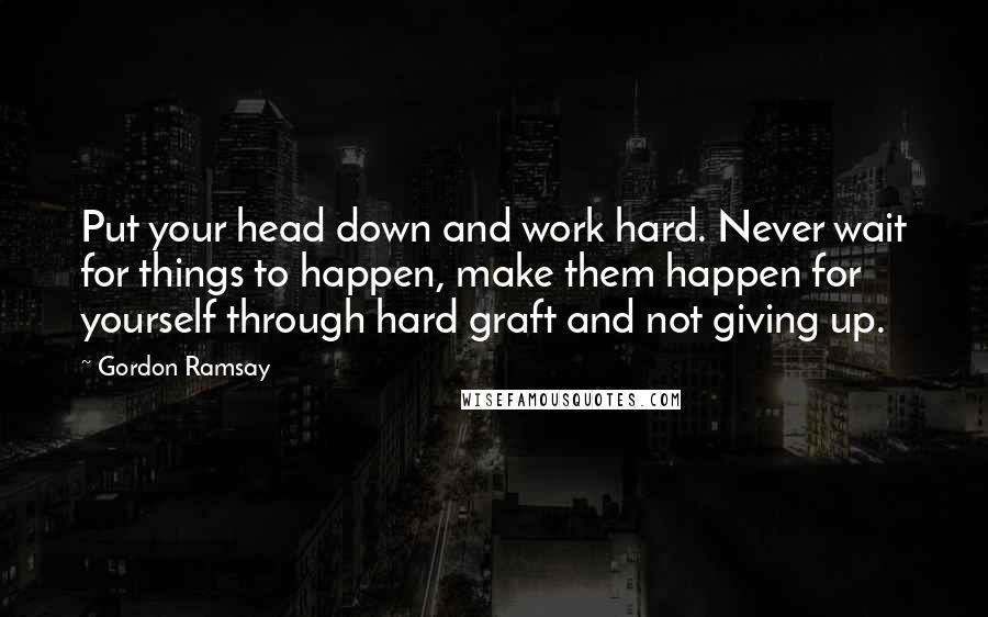 Gordon Ramsay Quotes: Put your head down and work hard. Never wait for things to happen, make them happen for yourself through hard graft and not giving up.