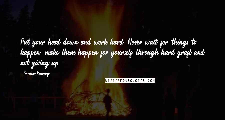 Gordon Ramsay Quotes: Put your head down and work hard. Never wait for things to happen, make them happen for yourself through hard graft and not giving up.