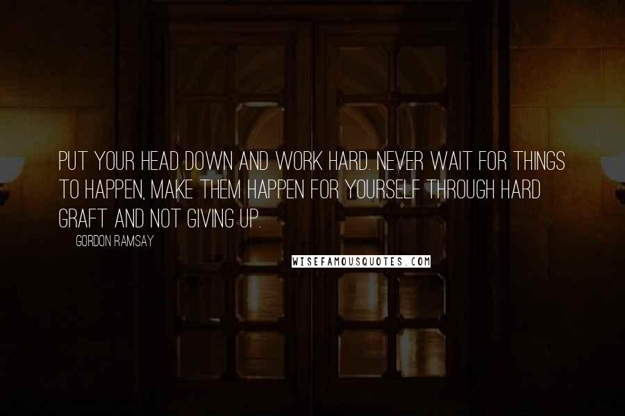 Gordon Ramsay Quotes: Put your head down and work hard. Never wait for things to happen, make them happen for yourself through hard graft and not giving up.