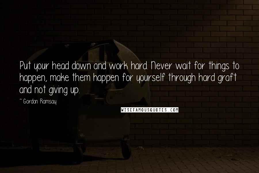 Gordon Ramsay Quotes: Put your head down and work hard. Never wait for things to happen, make them happen for yourself through hard graft and not giving up.