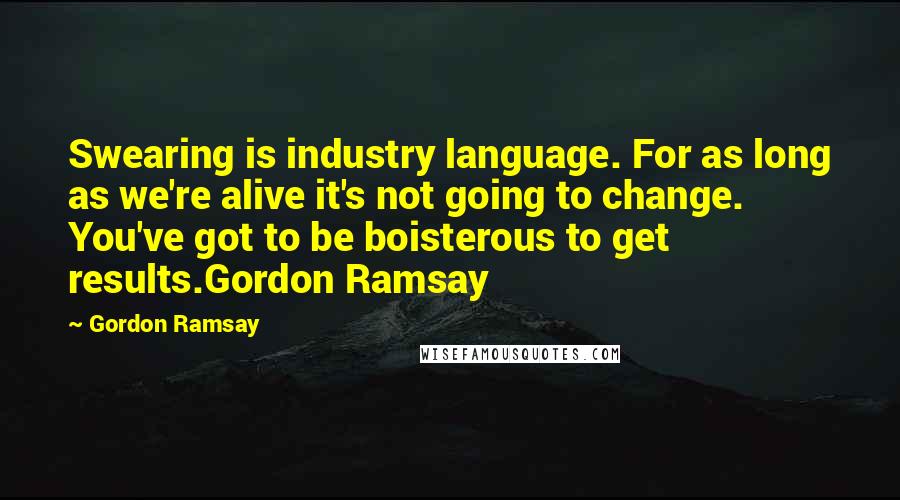 Gordon Ramsay Quotes: Swearing is industry language. For as long as we're alive it's not going to change. You've got to be boisterous to get results.Gordon Ramsay