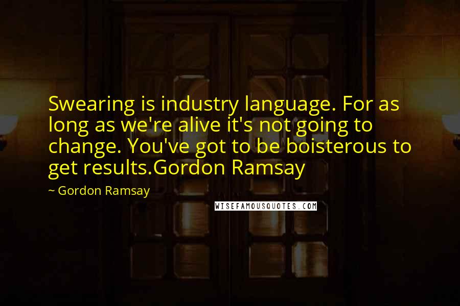 Gordon Ramsay Quotes: Swearing is industry language. For as long as we're alive it's not going to change. You've got to be boisterous to get results.Gordon Ramsay