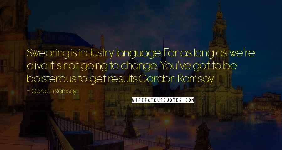 Gordon Ramsay Quotes: Swearing is industry language. For as long as we're alive it's not going to change. You've got to be boisterous to get results.Gordon Ramsay