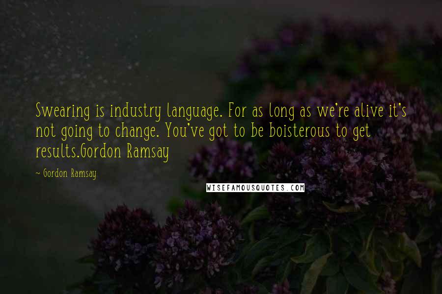 Gordon Ramsay Quotes: Swearing is industry language. For as long as we're alive it's not going to change. You've got to be boisterous to get results.Gordon Ramsay