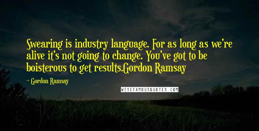 Gordon Ramsay Quotes: Swearing is industry language. For as long as we're alive it's not going to change. You've got to be boisterous to get results.Gordon Ramsay